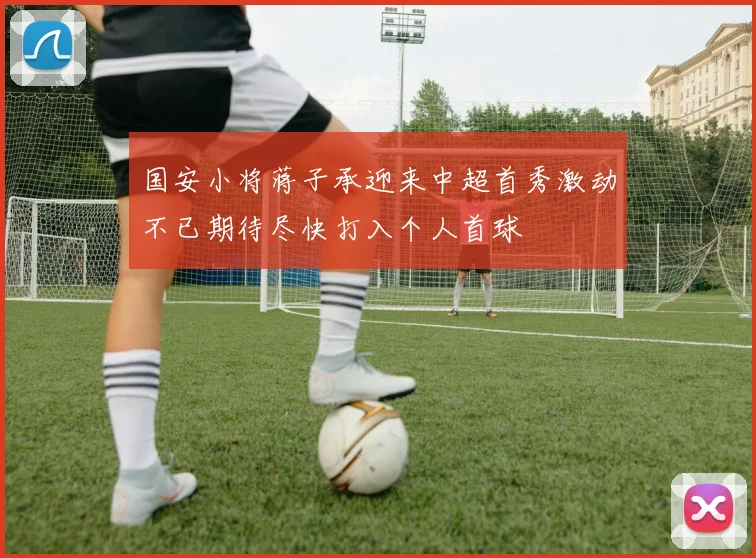 国安小将蒋子承迎来中超首秀激动不已期待尽快打入个人首球